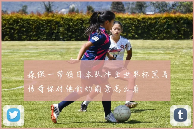森保一带领日本队冲击世界杯黑马传奇你对他们的前景怎么看