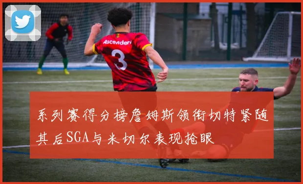 系列赛得分榜詹姆斯领衔切特紧随其后SGA与米切尔表现抢眼