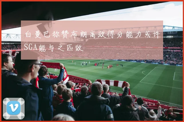 白曼巴称赞布朗高效得分能力或许SGA能与之匹敌