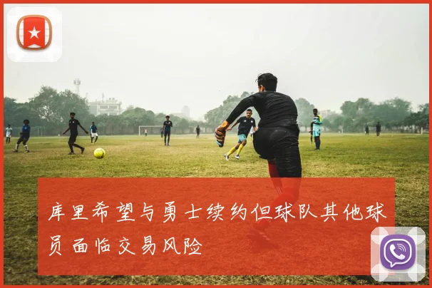 库里希望与勇士续约但球队其他球员面临交易风险