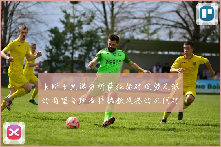 卡斯卡里诺分析萨拉赫对攻势足球的渴望与斯洛特执教风格的沉闷对比