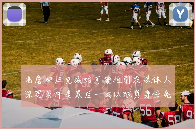 老詹回归克城的可能性引发媒体人深思或许是最后一次以球员身份亮相