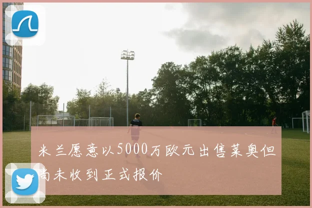 米兰愿意以5000万欧元出售莱奥但尚未收到正式报价