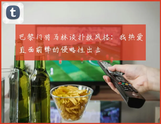 巴黎门将马林谈扑救风格：我热爱直面前锋的侵略性出击