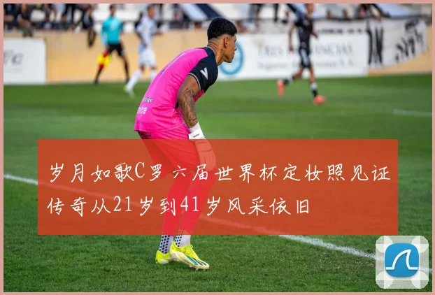 岁月如歌C罗六届世界杯定妆照见证传奇从21岁到41岁风采依旧