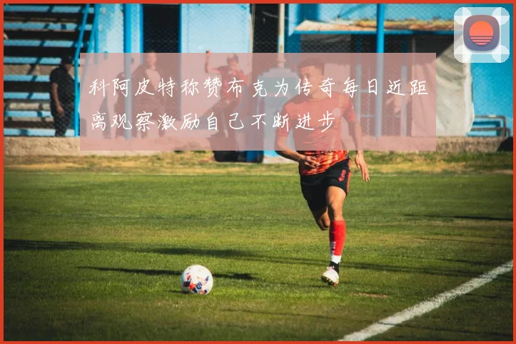 科阿皮特称赞布克为传奇每日近距离观察激励自己不断进步