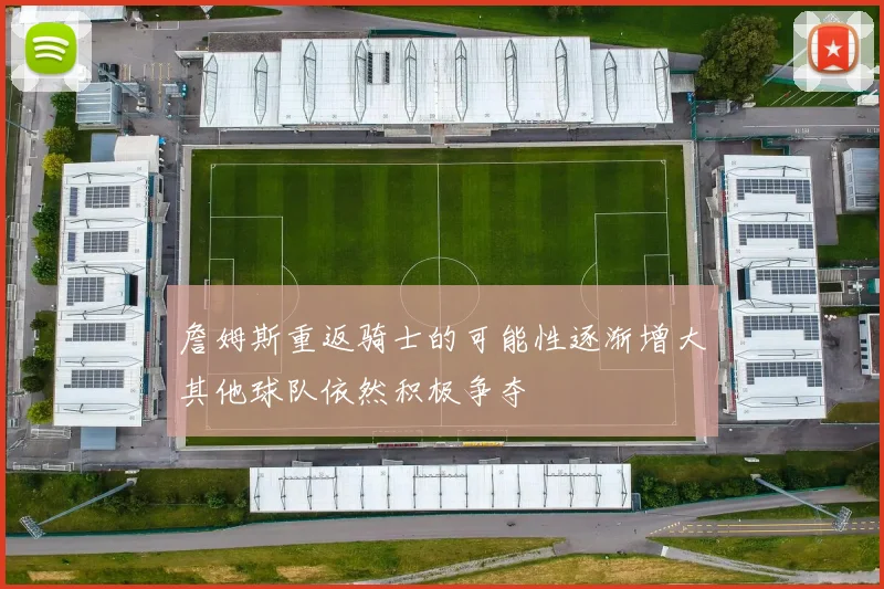 詹姆斯重返骑士的可能性逐渐增大其他球队依然积极争夺