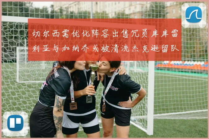 切尔西需优化阵容出售冗员库库雷利亚与加纳乔或被清洗杰克逊留队