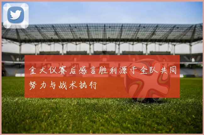 金大仪赛后感言胜利源于全队共同努力与战术执行