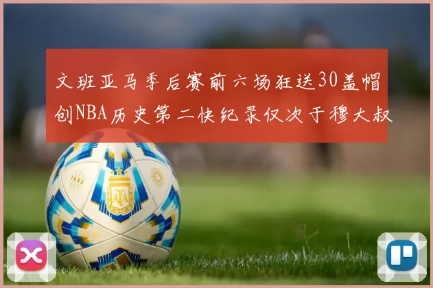 文班亚马季后赛前六场狂送30盖帽创NBA历史第二快纪录仅次于穆大叔的五场表现