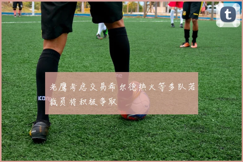 老鹰考虑交易希尔德热火等多队若裁员将积极争取
