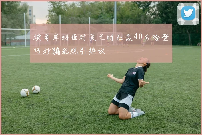 埃奇库姆面对莫兰特狂轰40分哈登巧妙骗犯规引热议