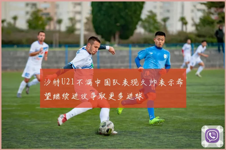 沙特U21不满中国队表现久帅表示希望继续进攻争取更多进球