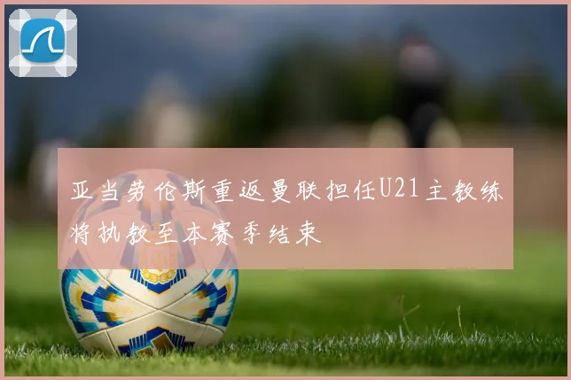 亚当劳伦斯重返曼联担任U21主教练将执教至本赛季结束