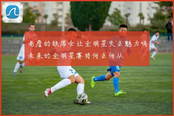 老詹的缺席会让全明星失去魅力吗未来的全明星赛将何去何从