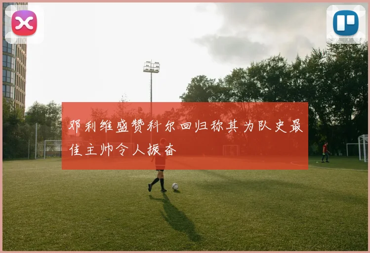 邓利维盛赞科尔回归称其为队史最佳主帅令人振奋