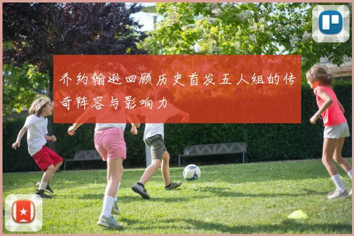 乔约翰逊回顾历史首发五人组的传奇阵容与影响力
