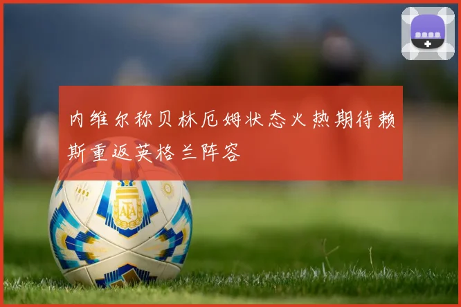 内维尔称贝林厄姆状态火热期待赖斯重返英格兰阵容