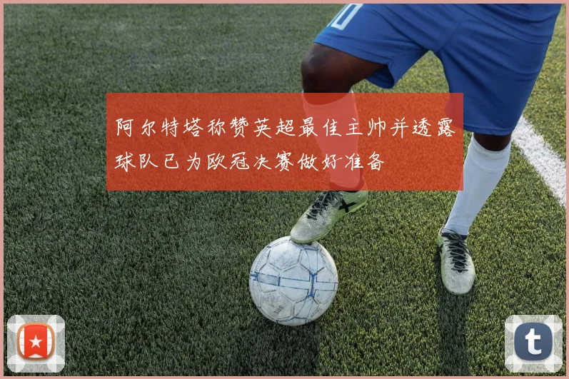 阿尔特塔称赞英超最佳主帅并透露球队已为欧冠决赛做好准备