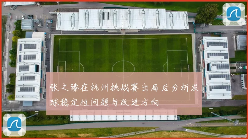 张之臻在杭州挑战赛出局后分析发球稳定性问题与改进方向