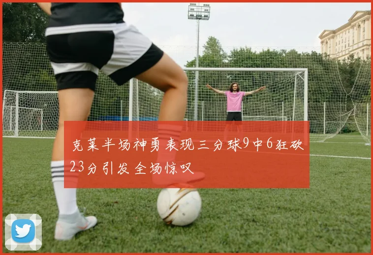 克莱半场神勇表现三分球9中6狂砍23分引发全场惊叹