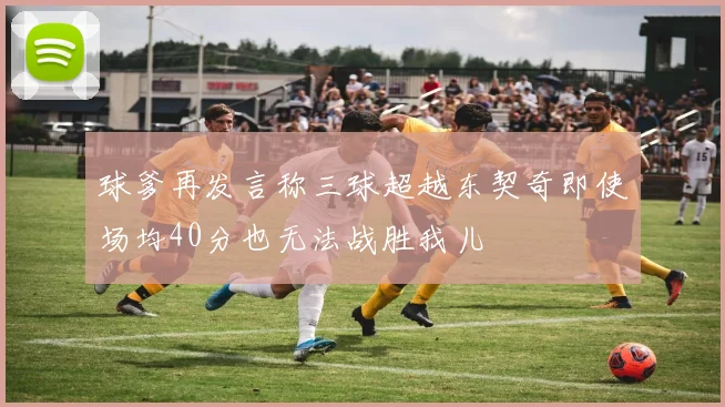 球爹再发言称三球超越东契奇即使场均40分也无法战胜我儿