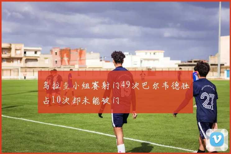 乌拉圭小组赛射门49次巴尔韦德独占10次却未能破门