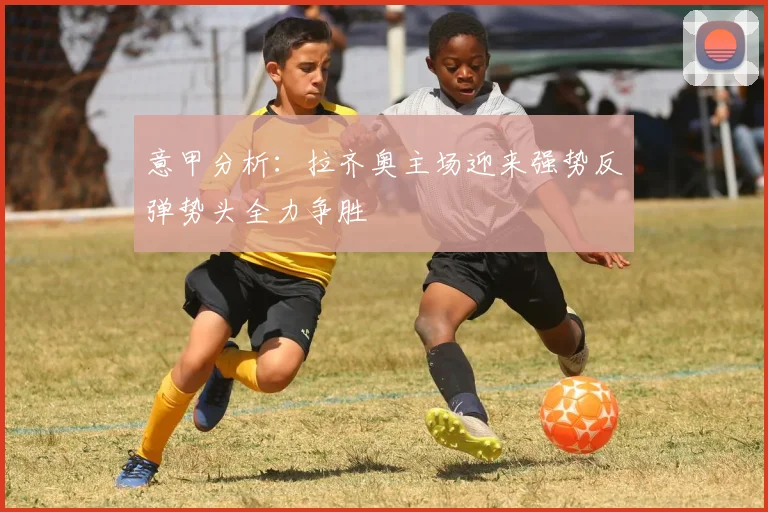意甲分析：拉齐奥主场迎来强势反弹势头全力争胜