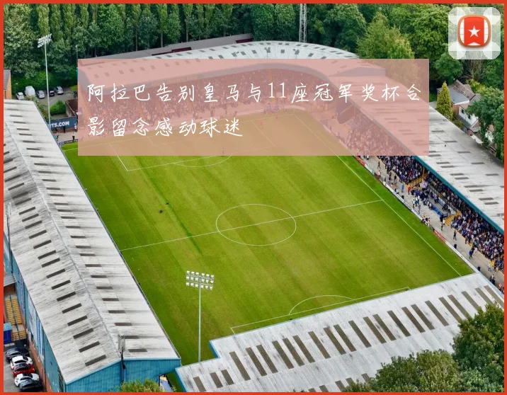 阿拉巴告别皇马与11座冠军奖杯合影留念感动球迷