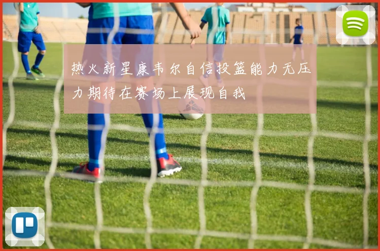 热火新星康韦尔自信投篮能力无压力期待在赛场上展现自我